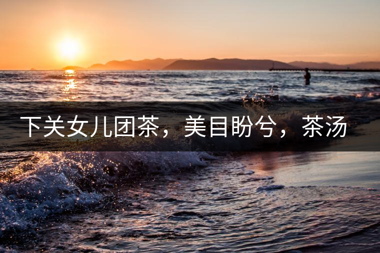 下關(guān)女兒團(tuán)茶，美目盼兮，茶湯里盡是柔情