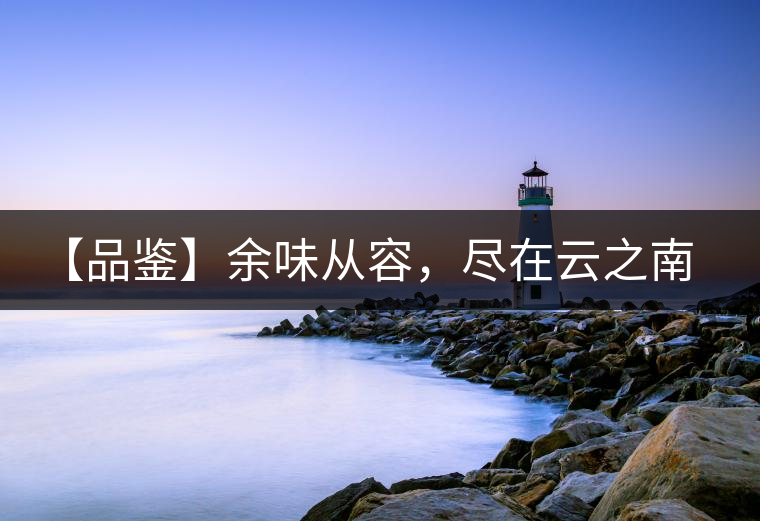 【品鑒】余味從容，盡在云之南，玉之紅