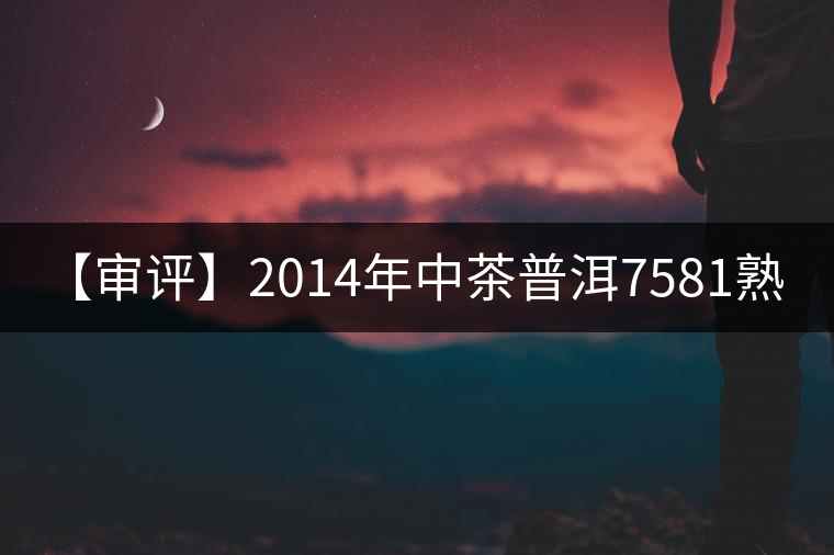 【審評】2014年中茶普洱7581熟茶1000克 【審評】2014年中茶普洱7581熟茶1000克