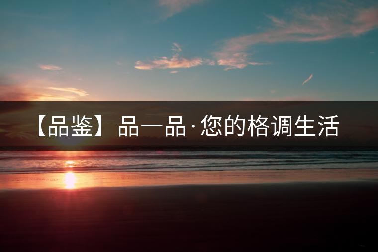 【品鑒】品一品·您的格調(diào)生活 【品鑒】品一品·您的格調(diào)生活
