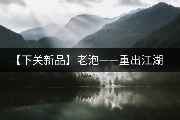 【下關新品】老泡——重出江湖 【下關新品】老泡——重出江湖