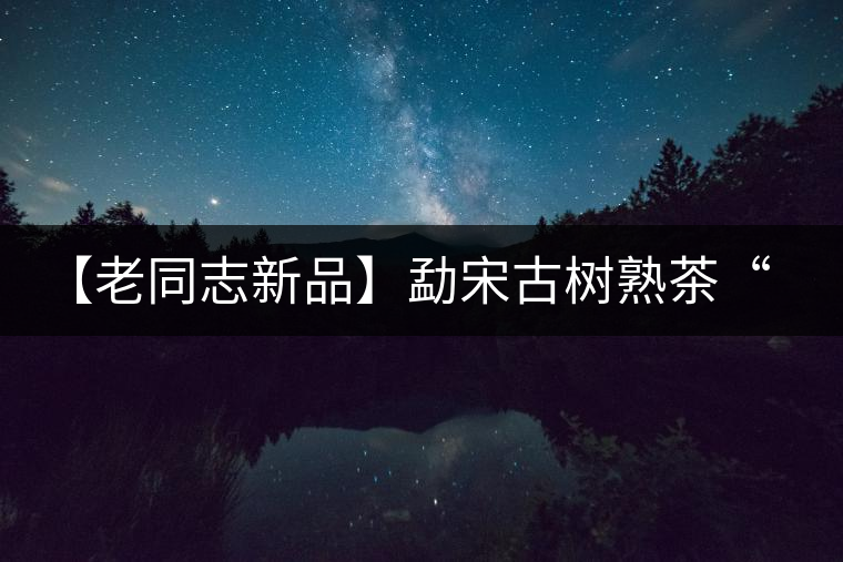 【老同志新品】勐宋古樹熟茶“ 夏雨”— 飲茶伴夏，只為您！