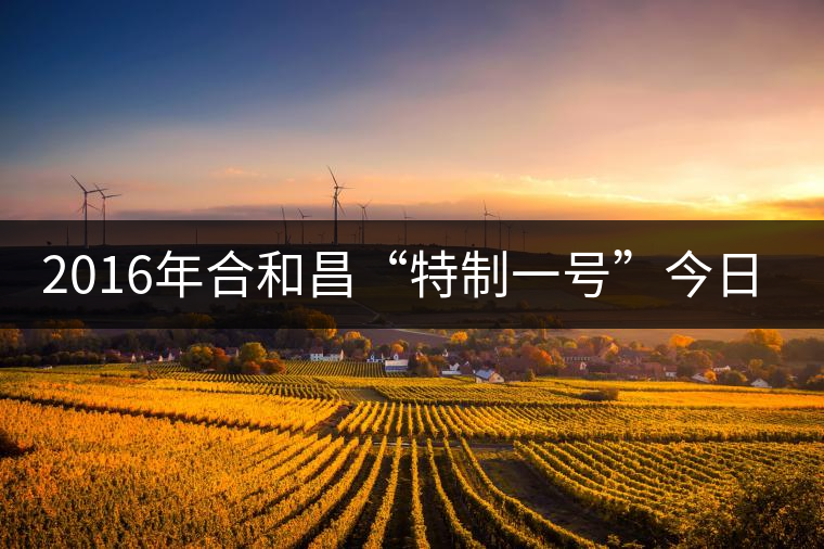 2016年合和昌“特制一號(hào)”今日清新上市 2016年合和昌“特制一號(hào)”今日清新上市