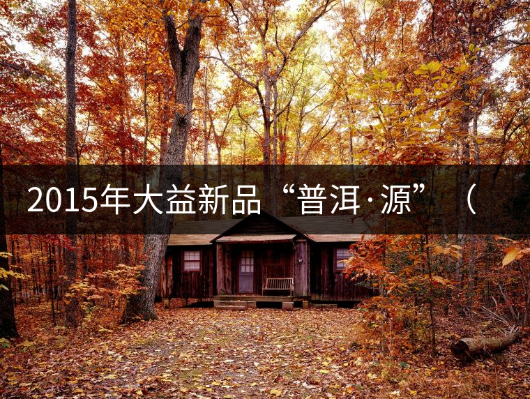 2015年大益新品“普洱·源”(生茶)金秋上市 2015年大益新品“普洱·源”(生茶)金秋上市