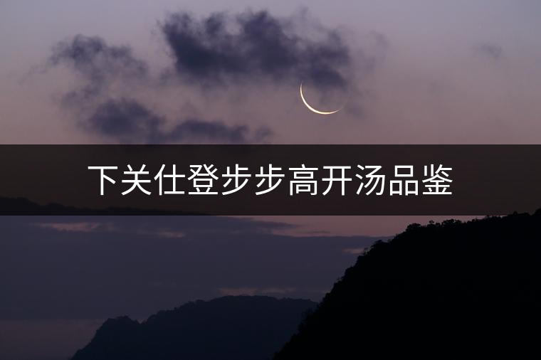 下關(guān)仕登步步高開湯品鑒 下關(guān)仕登步步高開湯品鑒