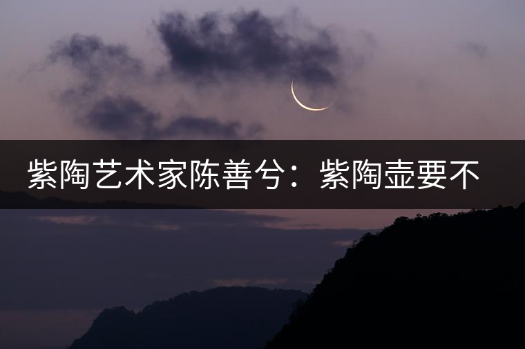 紫陶藝術(shù)家陳善兮：紫陶壺要不斷繼承與創(chuàng)新，而不是一味記載歷史