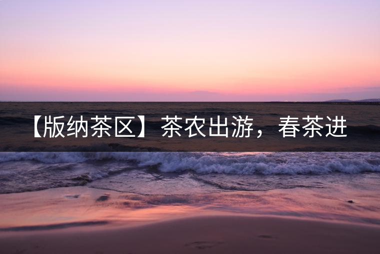 【版納茶區(qū)】茶農(nóng)出游，春茶進朋友圈需謹慎