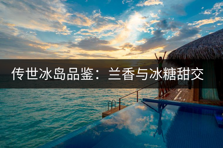 傳世冰島品鑒：蘭香與冰糖甜交融，經(jīng)歷打磨才沉淀出的魅力