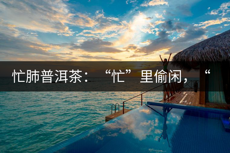 忙肺普洱茶：“忙”里偷閑，“肺”寧靜無以致遠！