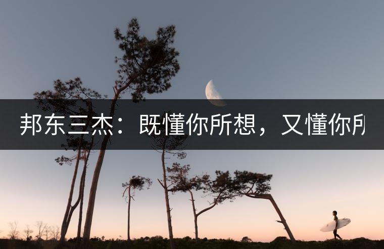 邦東三杰：既懂你所想，又懂你所需！