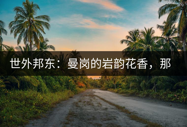 世外邦東：曼崗的巖韻花香，那罕的剛?cè)岵?jì)，昔歸的霸道俊逸