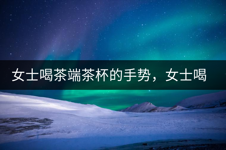 女士喝茶端茶杯的手勢(shì)，女士喝茶手勢(shì)