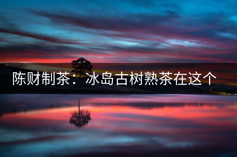 陳財(cái)制茶：冰島古樹熟茶在這個(gè)世界真的存在嗎？