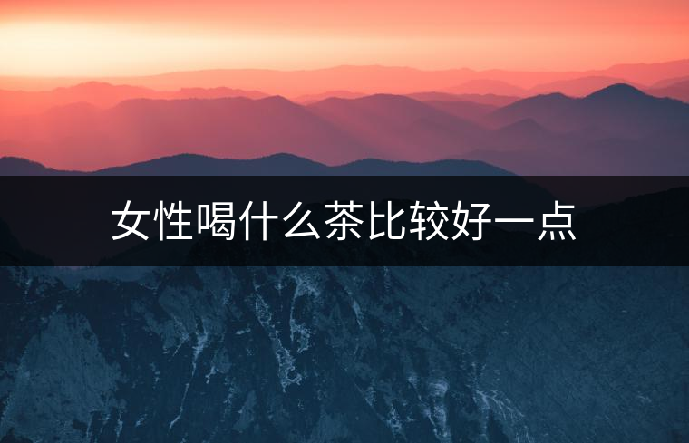 女性喝什么茶比較好一點 女性喝什么茶比較好一點
