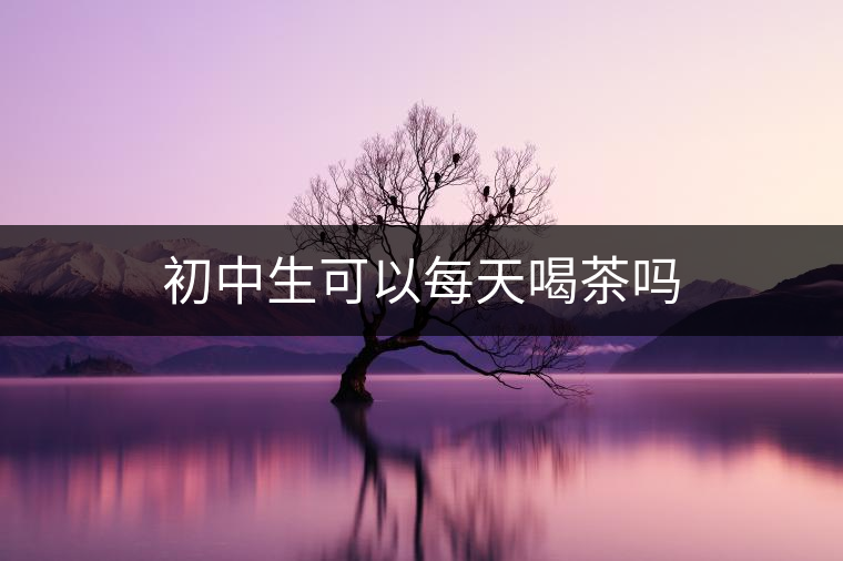 初中生可以每天喝茶嗎 初中生可以每天喝茶嗎