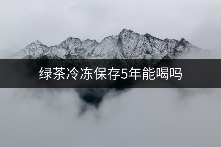 綠茶冷凍保存5年能喝嗎 綠茶冷凍保存5年能喝嗎
