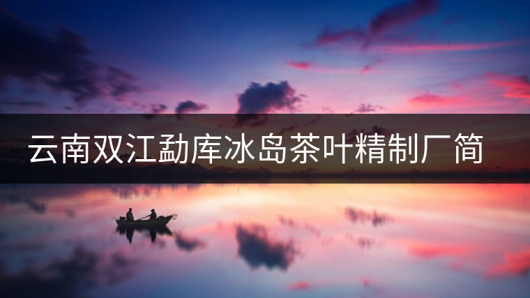 云南雙江勐庫冰島茶葉精制廠簡介 云南雙江勐庫冰島茶葉精制廠簡介