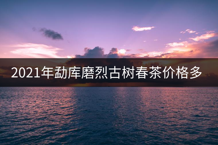 2021年勐庫磨烈古樹春茶價格多少？