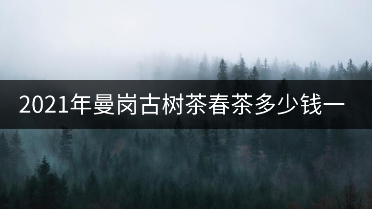 2021年曼崗古樹茶春茶多少錢一公斤？