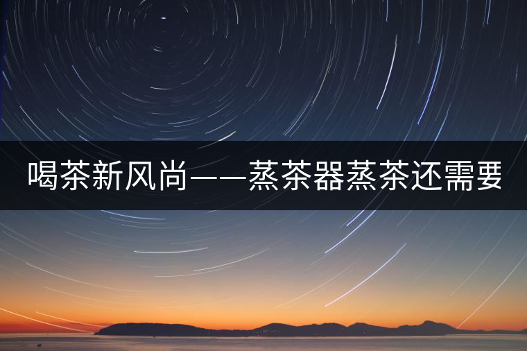 喝茶新風尚——蒸茶器蒸茶還需要洗茶嗎？