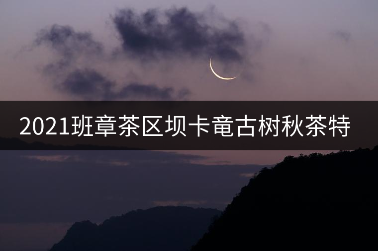 2021班章茶區(qū)壩卡竜古樹秋茶特點! 2021班章茶區(qū)壩卡竜古樹秋茶特點!