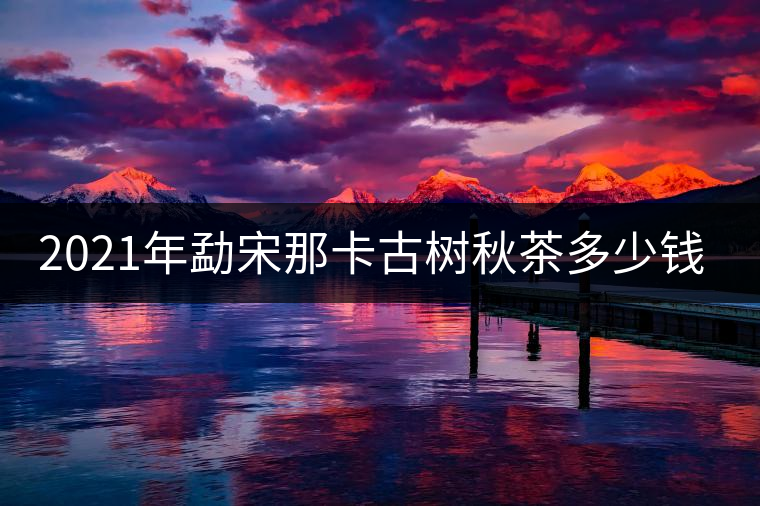 2021年勐宋那卡古樹秋茶多少錢一公斤？