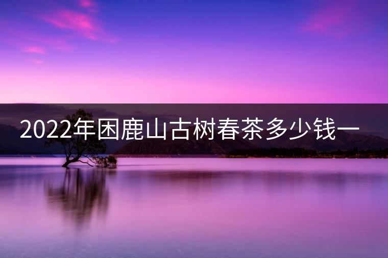 2022年困鹿山古樹春茶多少錢一公斤？