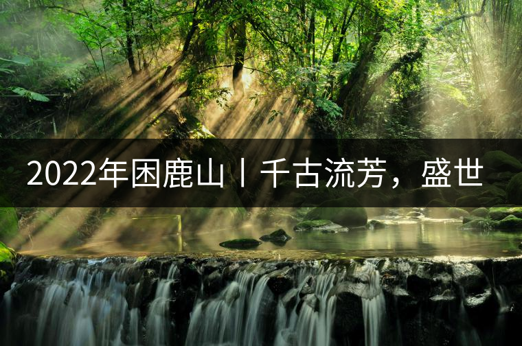 2022年困鹿山丨千古流芳，盛世奢享
