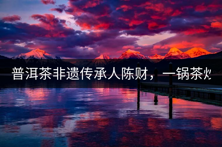 普洱茶非遺傳承人陳財(cái),一鍋茶炒出10萬元 普洱茶非遺傳承人陳財(cái),一鍋茶炒出10萬元