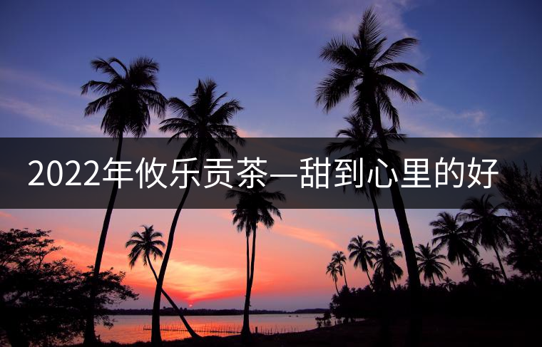 2022年攸樂貢茶—甜到心里的好茶 2022年攸樂貢茶—甜到心里的好茶