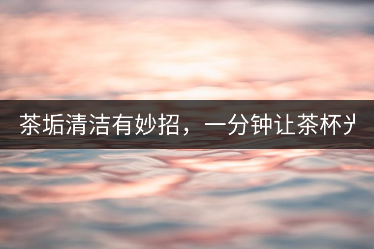 茶垢清潔有妙招，一分鐘讓茶杯光亮如新！