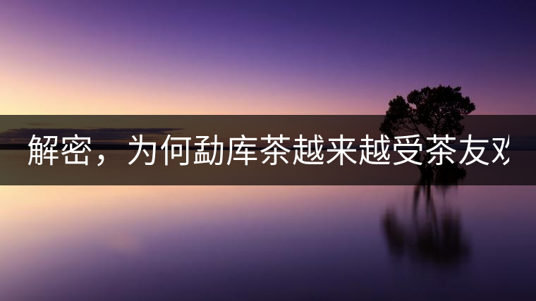 解密，為何勐庫(kù)茶越來(lái)越受茶友歡迎！