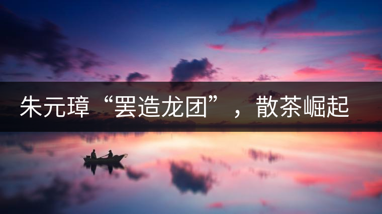 朱元璋“罷造龍團”，散茶崛起，普洱茶特立獨行！