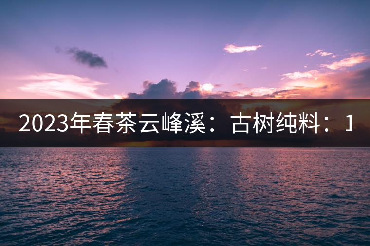 2023年春茶云峰溪：古樹純料：1200-1500元／公斤，古樹混采800-1000元／公斤，大樹500-800元／公斤，小樹300-500元／公斤